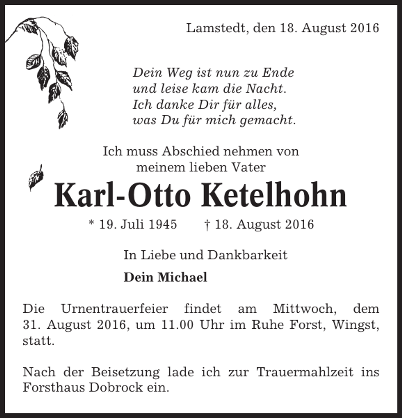 <p>Lamstedt, den 18. August 2016<br />Dein Weg ist nun zu Ende<br />und leise kam die Nacht.<br />Ich danke Dir für alles,<br />was Du für mich gemacht.<br />Ich muss Abschied nehmen von<br />meinem lieben Vater</p><p>Karl-Otto Ketelhohn<br />* 19. Juli 1945</p><p>† 18. August 2016</p><p>In Liebe und Dankbarkeit<br />Dein Michael<br />Die Urnentrauerfeier findet am Mittwoch, dem<br />31. August 2016, um 11.00 Uhr im Ruhe Forst, Wingst,<br />statt.<br />Nach der Beisetzung lade ich zur Trauermahlzeit ins<br />Forsthaus Dobrock ein.</p>