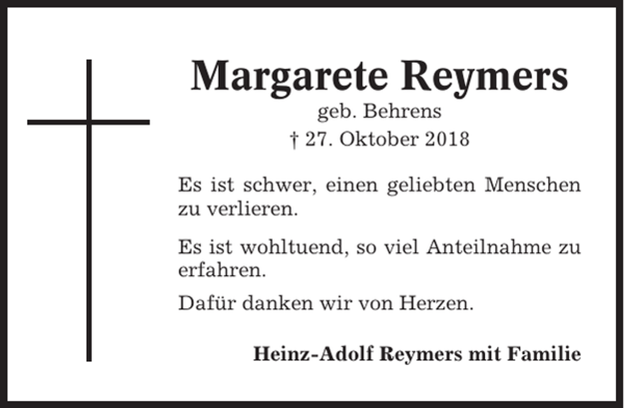 <p>Margarete Reymers<br />geb. Behrens<br />† 27. Oktober 2018<br />Es ist schwer, einen geliebten Menschen<br />zu verlieren.<br />Es ist wohltuend, so viel Anteilnahme zu<br />erfahren.<br />Dafür danken wir von Herzen.<br />Heinz-Adolf Reymers mit Familie</p>