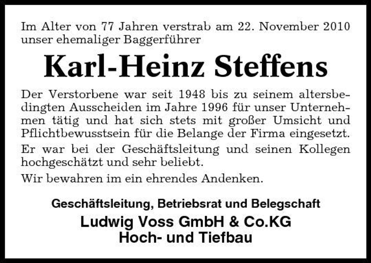 <p>Im Alter von 77 Jahren verstrab am 22. November 2010 unser ehemaliger Baggerführer</p><p>Karl-Heinz Steffens<br />Der Verstorbene war seit 1948 bis zu seinem altersbedingten Ausscheiden im Jahre 1996 für unser Unternehmen tätig und hat sich stets mit großer Umsicht und Pflichtbewusstsein für die Belange der Firma eingesetzt. Er war bei der Geschäftsleitung und seinen Kollegen hochgeschätzt und sehr beliebt. Wir bewahren im ein ehrendes Andenken. Geschäftsleitung, Betriebsrat und Belegschaft</p><p>Ludwig Voss GmbH &amp; Co.KG Hoch- und Tiefbau</p>
