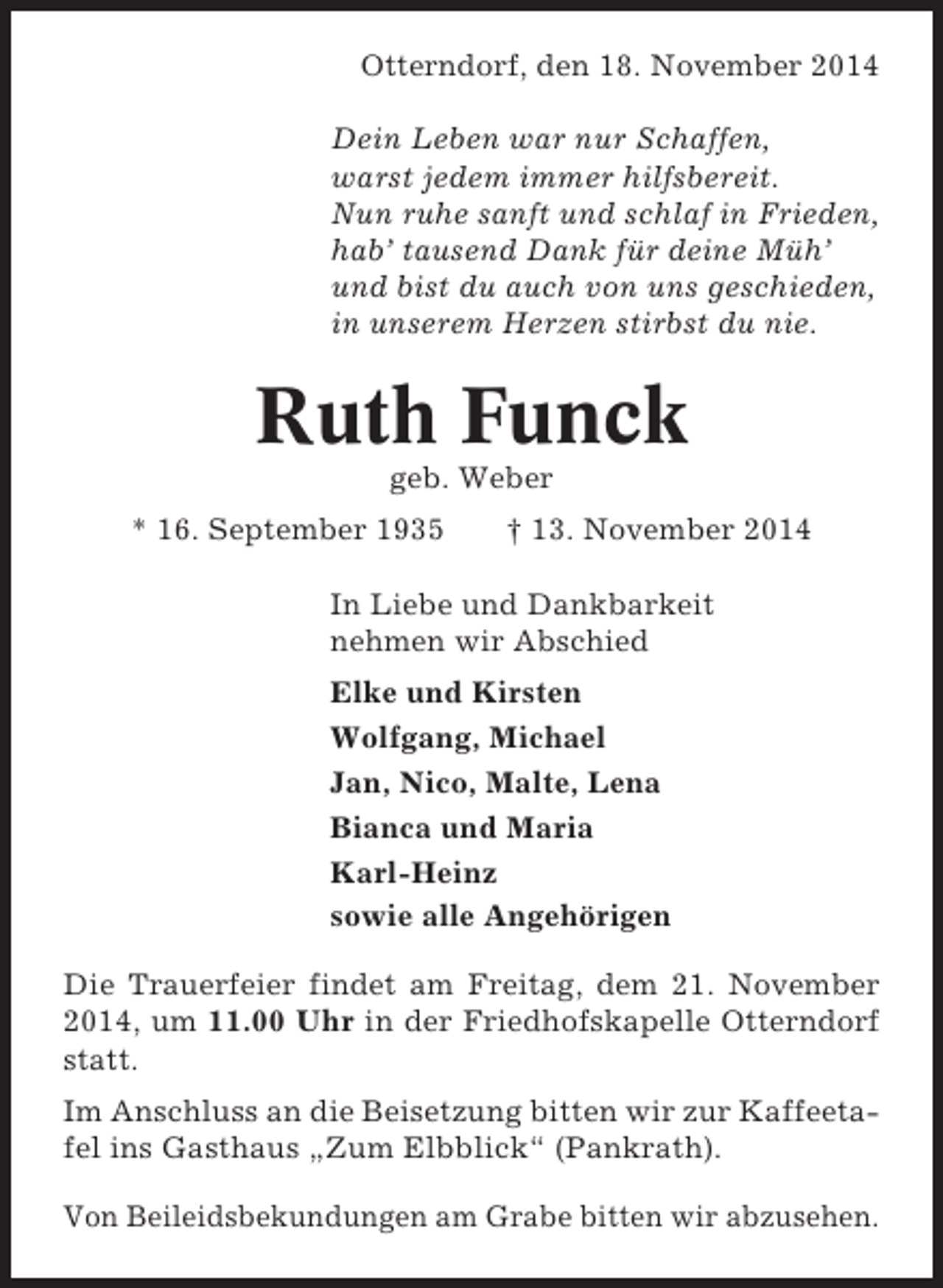<p>Otterndorf, den 18. November 2014<br />Dein Leben war nur Schaffen,<br />warst jedem immer hilfsbereit.<br />Nun ruhe sanft und schlaf in Frieden,<br />hab’ tausend Dank für deine Müh’<br />und bist du auch von uns geschieden,<br />in unserem Herzen stirbst du nie.</p><p>Ruth Funck<br />geb. Weber<br />* 16. September 1935</p><p>† 13. November 2014</p><p>In Liebe und Dankbarkeit<br />nehmen wir Abschied<br />Elke und Kirsten<br />Wolfgang, Michael<br />Jan, Nico, Malte, Lena<br />Bianca und Maria<br />Karl-Heinz<br />sowie alle Angehörigen<br />Die Trauerfeier findet am Freitag, dem 21. November<br />2014, um 11.00 Uhr in der Friedhofskapelle Otterndorf<br />statt.<br />Im Anschluss an die Beisetzung bitten wir zur Kaffeetafel ins Gasthaus „Zum Elbblick“ (Pankrath).<br />Von Beileidsbekundungen am Grabe bitten wir abzusehen.</p>