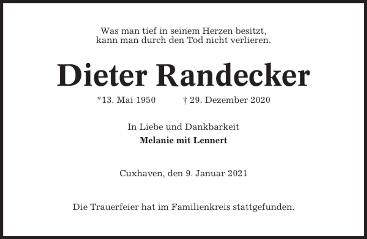 <p>Was man tief in seinem Herzen besitzt,<br />kann man durch den Tod nicht verlieren.</p><p>Dieter Randecker<br />*13. Mai 1950</p><p>† 29. Dezember 2020</p><p>In Liebe und Dankbarkeit<br />Melanie mit Lennert</p><p>Cuxhaven, den 9. Januar 2021</p><p>Die Trauerfeier hat im Familienkreis stattgefunden.</p>