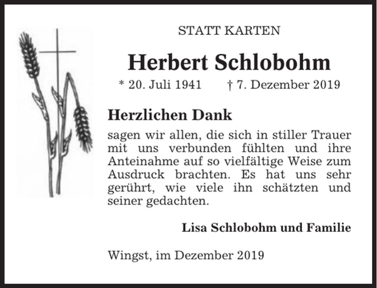 <p>STATT KARTEN</p><p>Herbert Schlobohm<br />* 20. Juli 1941</p><p>† 7. Dezember 2019</p><p>Herzlichen Dank<br />sagen wir allen, die sich in stiller Trauer<br />mit uns verbunden fühlten und ihre<br />Anteinahme auf so vielfältige Weise zum<br />Ausdruck brachten. Es hat uns sehr<br />gerührt, wie viele ihn schätzten und<br />seiner gedachten.<br />Lisa Schlobohm und Familie<br />Wingst, im Dezember 2019</p>