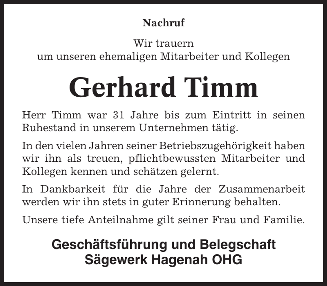 <p>Nachruf<br />Wir trauern<br />um unseren ehemaligen Mitarbeiter und Kollegen</p><p>Gerhard Timm<br />Herr Timm war 31 Jahre bis zum Eintritt in seinen<br />Ruhestand in unserem Unternehmen tätig.<br />In den vielen Jahren seiner Betriebszugehörigkeit haben<br />wir ihn als treuen, pflichtbewussten Mitarbeiter und<br />Kollegen kennen und schätzen gelernt.<br />In Dankbarkeit für die Jahre der Zusammenarbeit<br />werden wir ihn stets in guter Erinnerung behalten.<br />Unsere tiefe Anteilnahme gilt seiner Frau und Familie.</p><p>Geschäftsführung und Belegschaft<br />Sägewerk Hagenah OHG</p>