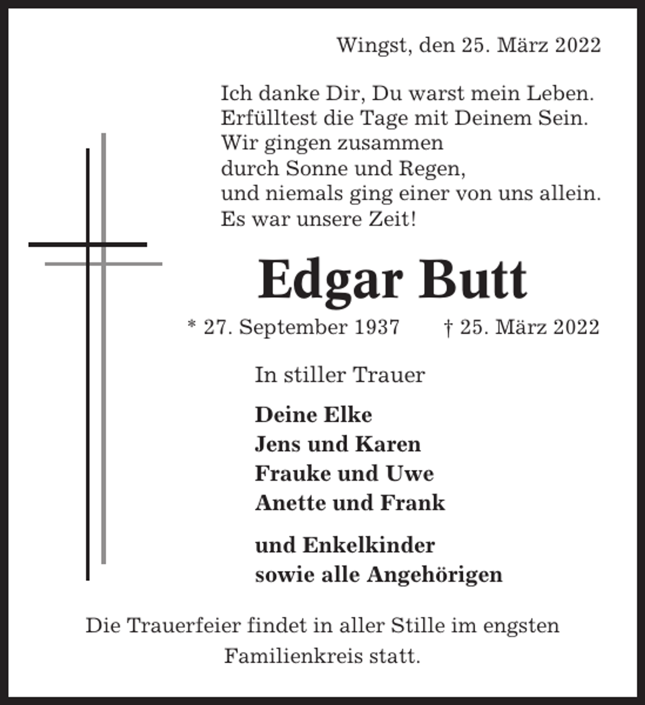 <p>Wingst, den 25. März 2022<br />Ich danke Dir, Du warst mein Leben.<br />Erfülltest die Tage mit Deinem Sein.<br />Wir gingen zusammen<br />durch Sonne und Regen,<br />und niemals ging einer von uns allein.<br />Es war unsere Zeit!</p><p>Edgar Butt<br />* 27. September 1937</p><p>† 25. März 2022</p><p>In stiller Trauer<br />Deine Elke<br />Jens und Karen<br />Frauke und Uwe<br />Anette und Frank<br />und Enkelkinder<br />sowie alle Angehörigen<br />Die Trauerfeier findet in aller Stille im engsten<br />Familienkreis statt.</p>