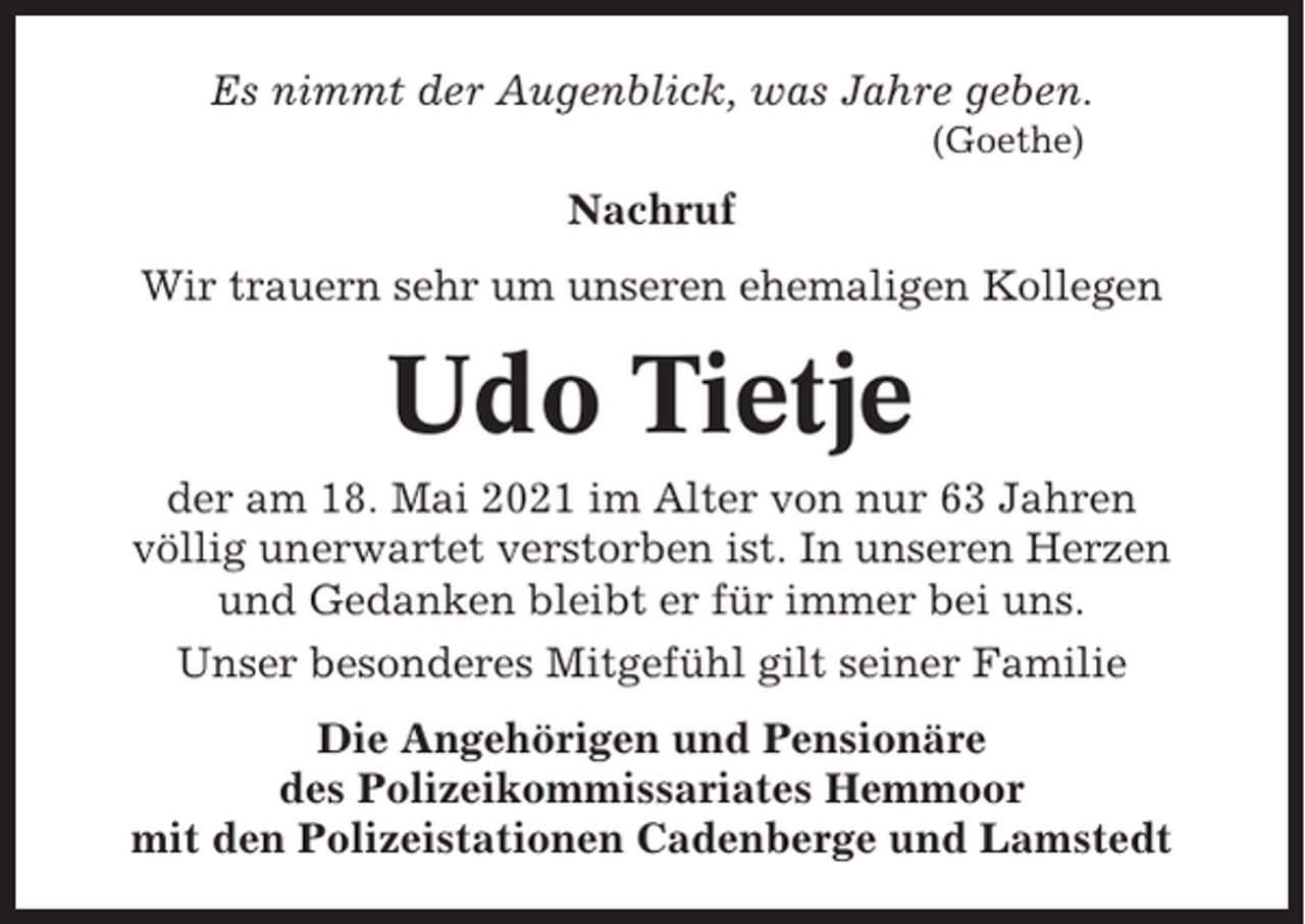 <p>Es nimmt der Augenblick, was Jahre geben.<br />(Goethe)</p><p>Nachruf<br />Wir trauern sehr um unseren ehemaligen Kollegen</p><p>Udo Tietje<br />der am 18. Mai 2021 im Alter von nur 63 Jahren<br />völlig unerwartet verstorben ist. In unseren Herzen<br />und Gedanken bleibt er für immer bei uns.<br />Unser besonderes Mitgefühl gilt seiner Familie<br />Die Angehörigen und Pensionäre<br />des Polizeikommissariates Hemmoor<br />mit den Polizeistationen Cadenberge und Lamstedt</p>
