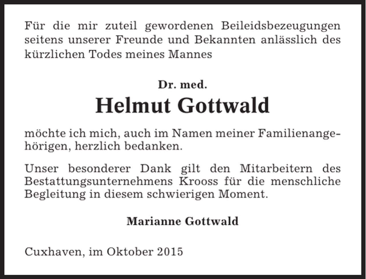 <p>Für die mir zuteil gewordenen Beileidsbezeugungen<br />seitens unserer Freunde und Bekannten anlässlich des<br />kürzlichen Todes meines Mannes<br />Dr. med.</p><p>Helmut Gottwald<br />möchte ich mich, auch im Namen meiner Familienangehörigen, herzlich bedanken.<br />Unser besonderer Dank gilt den Mitarbeitern des<br />Bestattungsunternehmens Krooss für die menschliche<br />Begleitung in diesem schwierigen Moment.<br />Marianne Gottwald<br />Cuxhaven, im Oktober 2015</p>