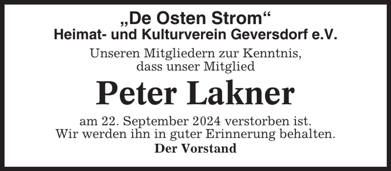 <p>„De Osten Strom“<br />Heimat- und Kulturverein Geversdorf e.V.<br />Unseren Mitgliedern zur Kenntnis,<br />dass unser Mitglied</p><p>Peter Lakner<br />am 22. September 2024 verstorben ist.<br />Wir werden ihn in guter Erinnerung behalten.<br />Der Vorstand</p>