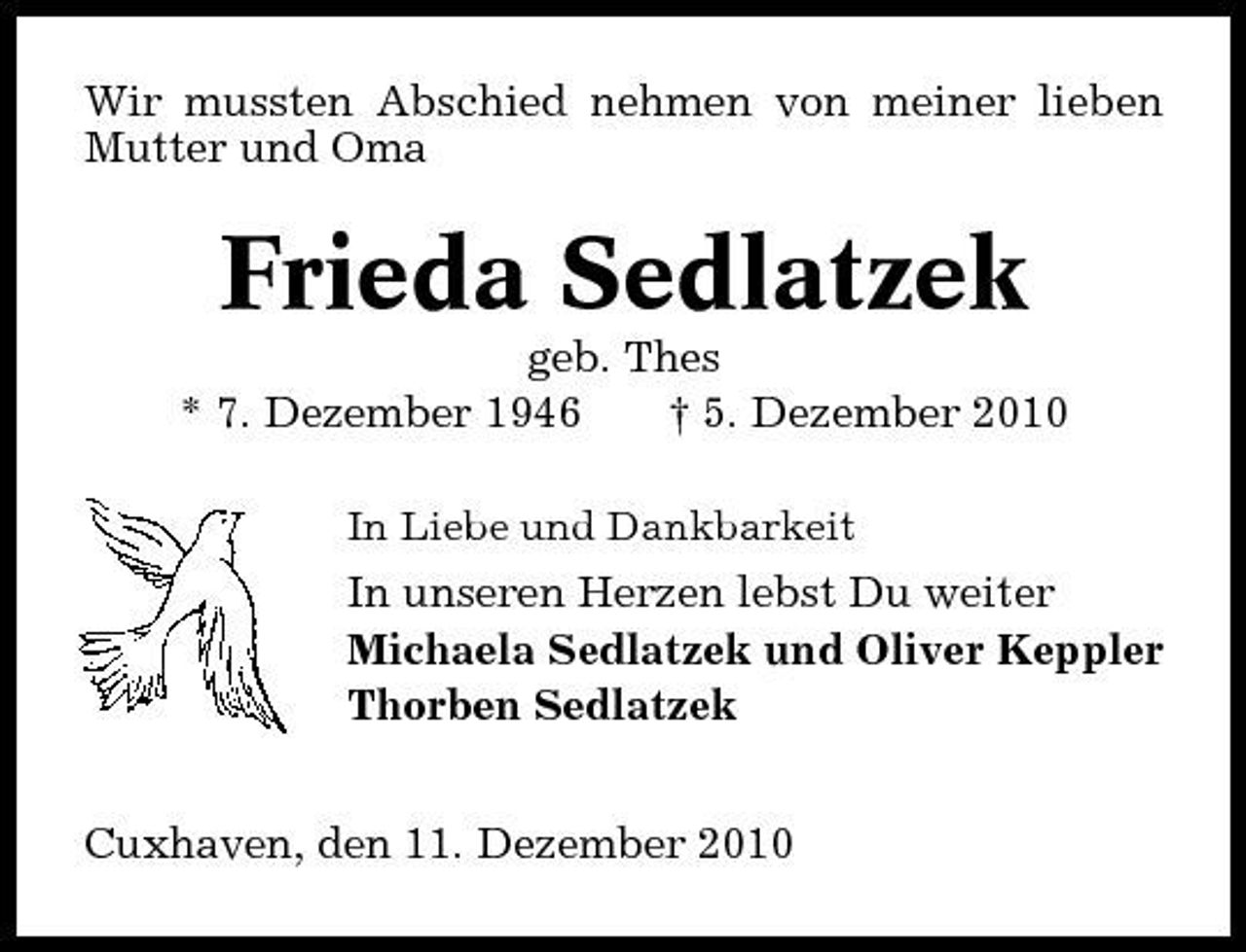 <p>Wir mussten Abschied nehmen von meiner lieben Mutter und Oma</p><p>Frieda Sedlatzek<br />geb. Thes * 7. Dezember 1946 † 5. Dezember 2010<br />In Liebe und Dankbarkeit</p><p>In unseren Herzen lebst Du weiter Michaela Sedlatzek und Oliver Keppler Thorben Sedlatzek Cuxhaven, den 11. Dezember 2010</p>