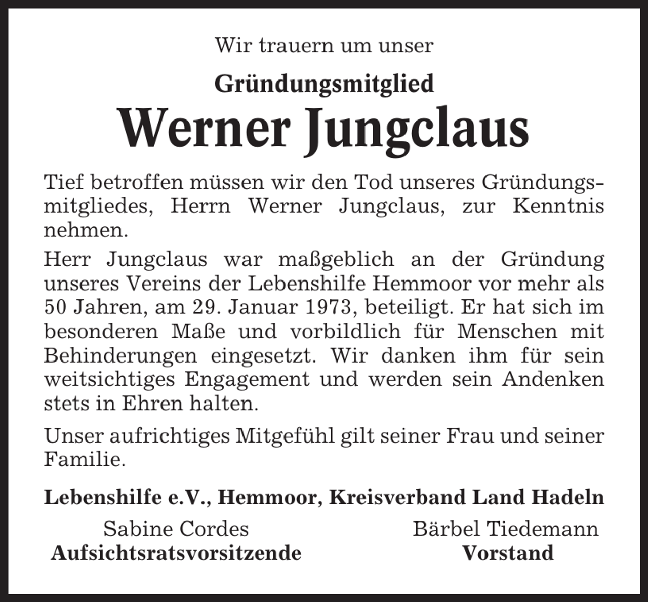 <p>Wir trauern um unser</p><p>Gründungsmitglied</p><p>Werner Jungclaus<br />Tief betroffen müssen wir den Tod unseres Gründungsmitgliedes, Herrn Werner Jungclaus, zur Kenntnis<br />nehmen.<br />Herr Jungclaus war maßgeblich an der Gründung<br />unseres Vereins der Lebenshilfe Hemmoor vor mehr als<br />50 Jahren, am 29. Januar 1973, beteiligt. Er hat sich im<br />besonderen Maße und vorbildlich für Menschen mit<br />Behinderungen eingesetzt. Wir danken ihm für sein<br />weitsichtiges Engagement und werden sein Andenken<br />stets in Ehren halten.<br />Unser aufrichtiges Mitgefühl gilt seiner Frau und seiner<br />Familie.<br />Lebenshilfe e.V., Hemmoor, Kreisverband Land Hadeln<br />Sabine Cordes<br />Aufsichtsratsvorsitzende</p><p>Bärbel Tiedemann<br />Vorstand</p>