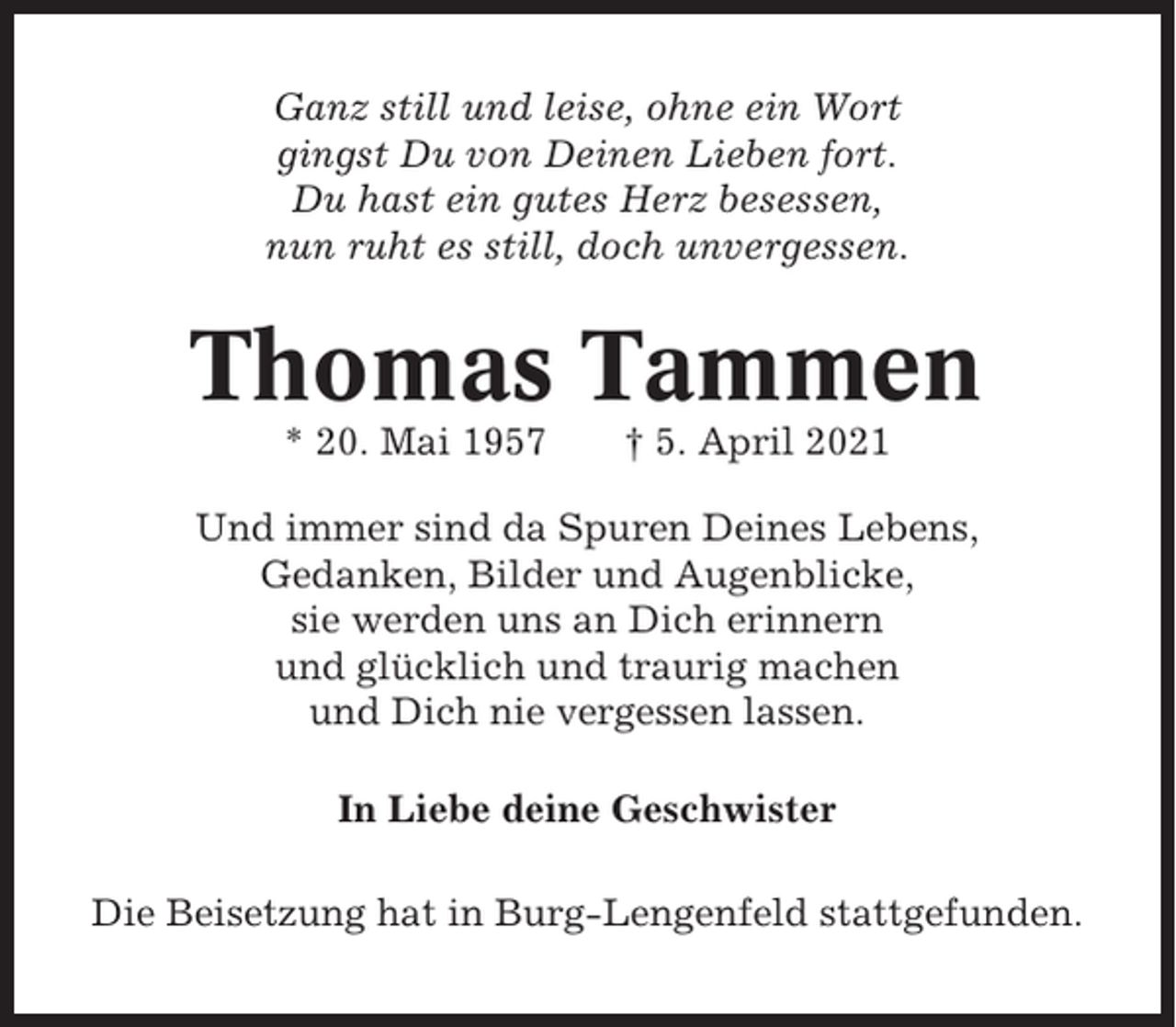 <p>Ganz still und leise, ohne ein Wort<br />gingst Du von Deinen Lieben fort.<br />Du hast ein gutes Herz besessen,<br />nun ruht es still, doch unvergessen.</p><p>Thomas Tammen<br />* 20. Mai 1957</p><p>† 5. April 2021</p><p>Und immer sind da Spuren Deines Lebens,<br />Gedanken, Bilder und Augenblicke,<br />sie werden uns an Dich erinnern<br />und glücklich und traurig machen<br />und Dich nie vergessen lassen.<br />In Liebe deine Geschwister<br />Die Beisetzung hat in Burg-Lengenfeld stattgefunden.</p>