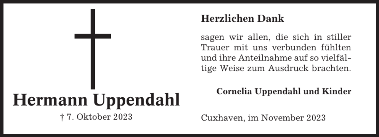 <p>Herzlichen Dank<br />sagen wir allen, die sich in stiller<br />Trauer mit uns verbunden fühlten<br />und ihre Anteilnahme auf so vielfältige Weise zum Ausdruck brachten.</p><p>Hermann Uppendahl<br />† 7. Oktober 2023</p><p>Cornelia Uppendahl und Kinder<br />Cuxhaven, im November 2023</p>