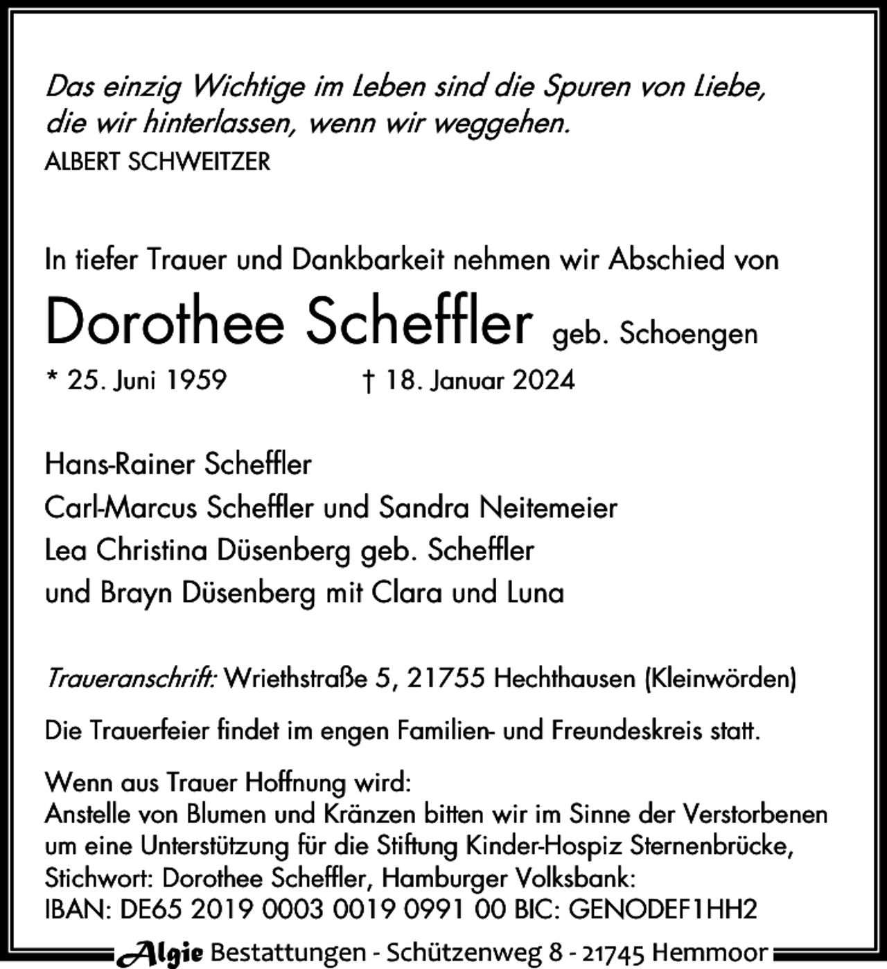 <p>Das einzig Wichtige im Leben sind die Spuren von Liebe,<br />die wir hinterlassen, wenn wir weggehen.<br />ALBERT SCHWEITZER</p><p>In tiefer Trauer und Dankbarkeit nehmen wir Abschied von</p><p>Dorothee Scheffler</p><p>* 25. Juni 1959</p><p>geb. Schoengen</p><p>† 18. Januar 2024</p><p>Hans-Rainer Scheffler<br />Carl-Marcus Scheffler und Sandra Neitemeier<br />Lea Christina Düsenberg geb. Scheffler<br />und Brayn Düsenberg mit Clara und Luna<br />Traueranschrift: Wriethstraße 5, 21755 Hechthausen (Kleinwörden)<br />Die Trauerfeier findet im engen Familien- und Freundeskreis statt.<br />Wenn aus Trauer Hoffnung wird:<br />Anstelle von Blumen und Kränzen bitten wir im Sinne der Verstorbenen<br />um eine Unterstützung für die Stiftung Kinder-Hospiz Sternenbrücke,<br />Stichwort: Dorothee Scheffler, Hamburger Volksbank:<br />IBAN: DE65 2019 0003 0019 0991 00 BIC: GENODEF1HH2</p><p>Algie Bestattungen - Schützenweg 8 - 21745 Hemmoor</p>