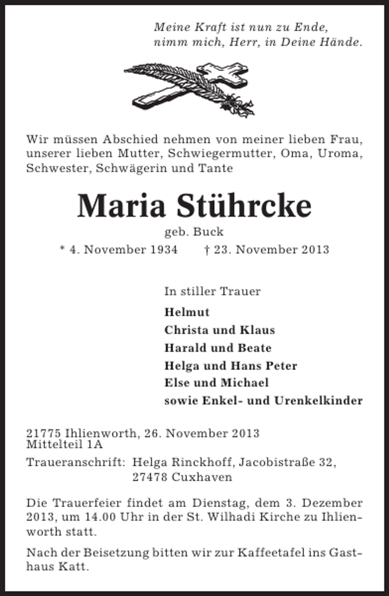 <p>Meine Kraft ist nun zu Ende,<br />nimm mich, Herr, in Deine Hände.</p><p>Wir müssen Abschied nehmen von meiner lieben Frau,<br />unserer lieben Mutter, Schwiegermutter, Oma, Uroma,<br />Schwester, Schwägerin und Tante</p><p>Maria Stührcke<br />geb. Buck<br />* 4. November 1934<br />† 23. November 2013<br />In stiller Trauer<br />Helmut<br />Christa und Klaus<br />Harald und Beate<br />Helga und Hans Peter<br />Else und Michael<br />sowie Enkel- und Urenkelkinder<br />21775 Ihlienworth, 26. November 2013<br />Mittelteil 1A<br />Traueranschrift: Helga Rinckhoff, Jacobistraße 32,<br />27478 Cuxhaven<br />Die Trauerfeier findet am Dienstag, dem 3. Dezember<br />2013, um 14.00 Uhr in der St. Wilhadi Kirche zu Ihlienworth statt.<br />Nach der Beisetzung bitten wir zur Kaffeetafel ins Gasthaus Katt.</p>