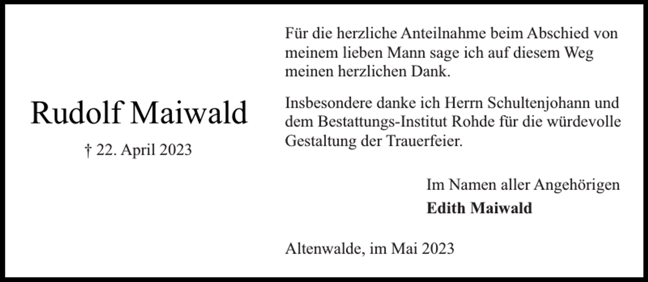 <p>Für die herzliche Anteilnahme beim Abschied von<br />meinem lieben Mann sage ich auf diesem Weg<br />meinen herzlichen Dank.</p><p>Rudolf Maiwald<br />† 22. April 2023</p><p>Insbesondere danke ich Herrn Schultenjohann und<br />dem Bestattungs-Institut Rohde für die würdevolle<br />Gestaltung der Trauerfeier.<br />Im Namen aller Angehörigen<br />Edith Maiwald<br />Altenwalde, im Mai 2023</p>