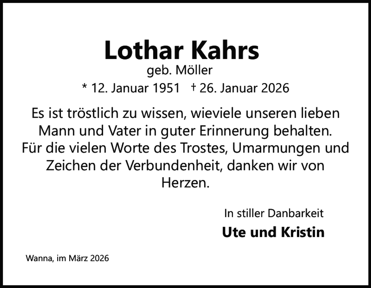 <p>Lothar Kahrs</p><p>geb. Möller<br />* 12. Januar 1951 † 26. Januar 2026</p><p>Es ist tröstlich zu wissen, wieviele unseren lieben<br />Mann und Vater in guter Erinnerung behalten.<br />Für die vielen Worte des Trostes, Umarmungen und<br />Zeichen der Verbundenheit, danken wir von<br />Herzen.<br />In stiller Danbarkeit</p><p>Ute und Kristin<br />Wanna, im März 2026</p>