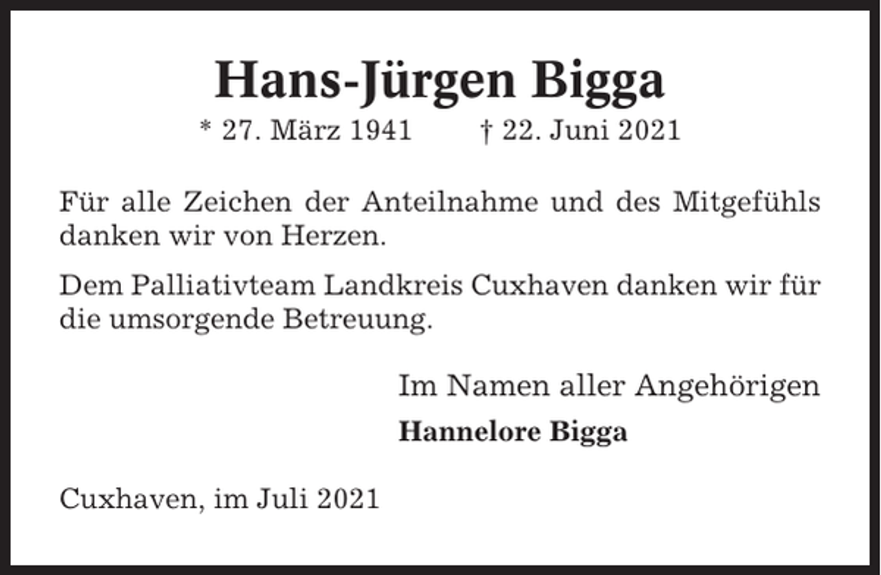 <p>Hans-Jürgen Bigga<br />* 27. März 1941</p><p>† 22. Juni 2021</p><p>Für alle Zeichen der Anteilnahme und des Mitgefühls<br />danken wir von Herzen.<br />Dem Palliativteam Landkreis Cuxhaven danken wir für<br />die umsorgende Betreuung.</p><p>Im Namen aller Angehörigen<br />Hannelore Bigga<br />Cuxhaven, im Juli 2021</p>
