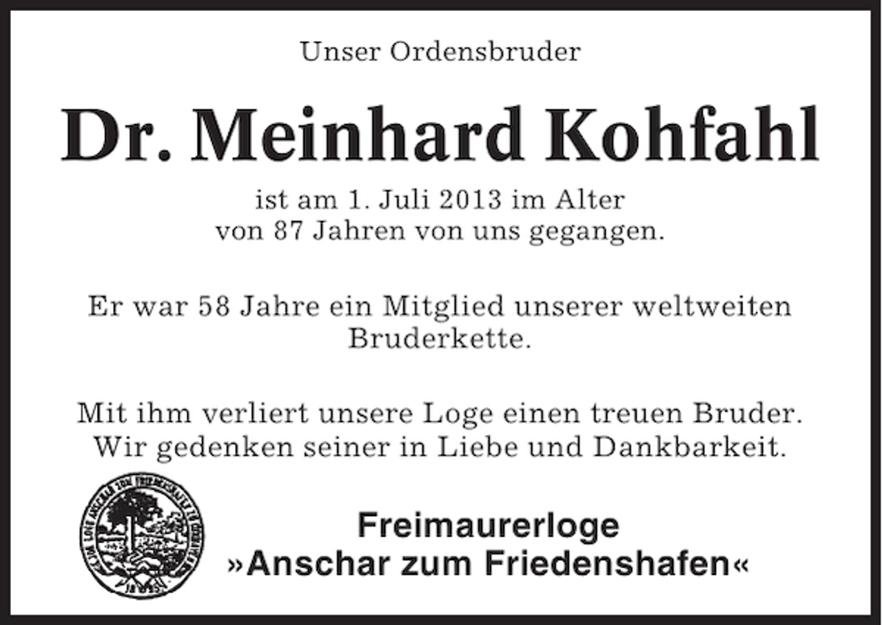 <p>Unser Ordensbruder</p><p>Dr. Meinhard Kohfahl<br />ist am 1. Juli 2013 im Alter<br />von 87 Jahren von uns gegangen.</p><p>Er war 58 Jahre ein Mitglied unserer weltweiten<br />Bruderkette.<br />Mit ihm verliert unsere Loge einen treuen Bruder.<br />Wir gedenken seiner in Liebe und Dankbarkeit.</p><p>Freimaurerloge<br />»Anschar zum Friedenshafen«</p>