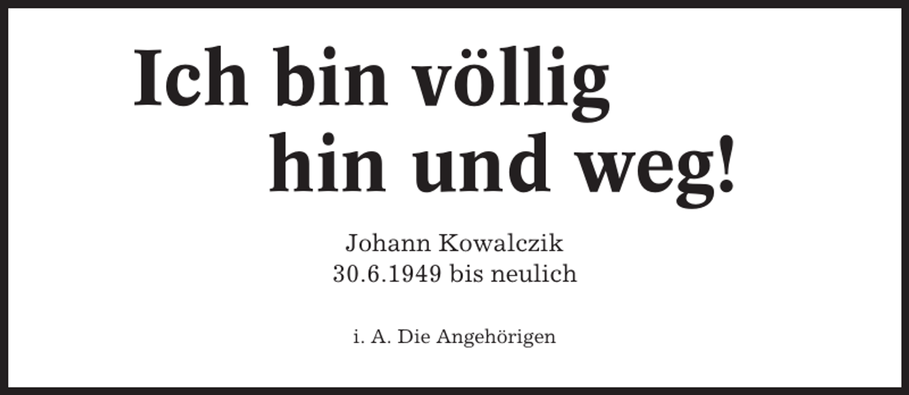 <p>Ich bin völlig<br />hin und weg!<br />Johann Kowalczik<br />30.6.1949 bis neulich<br />i. A. Die Angehörigen</p>