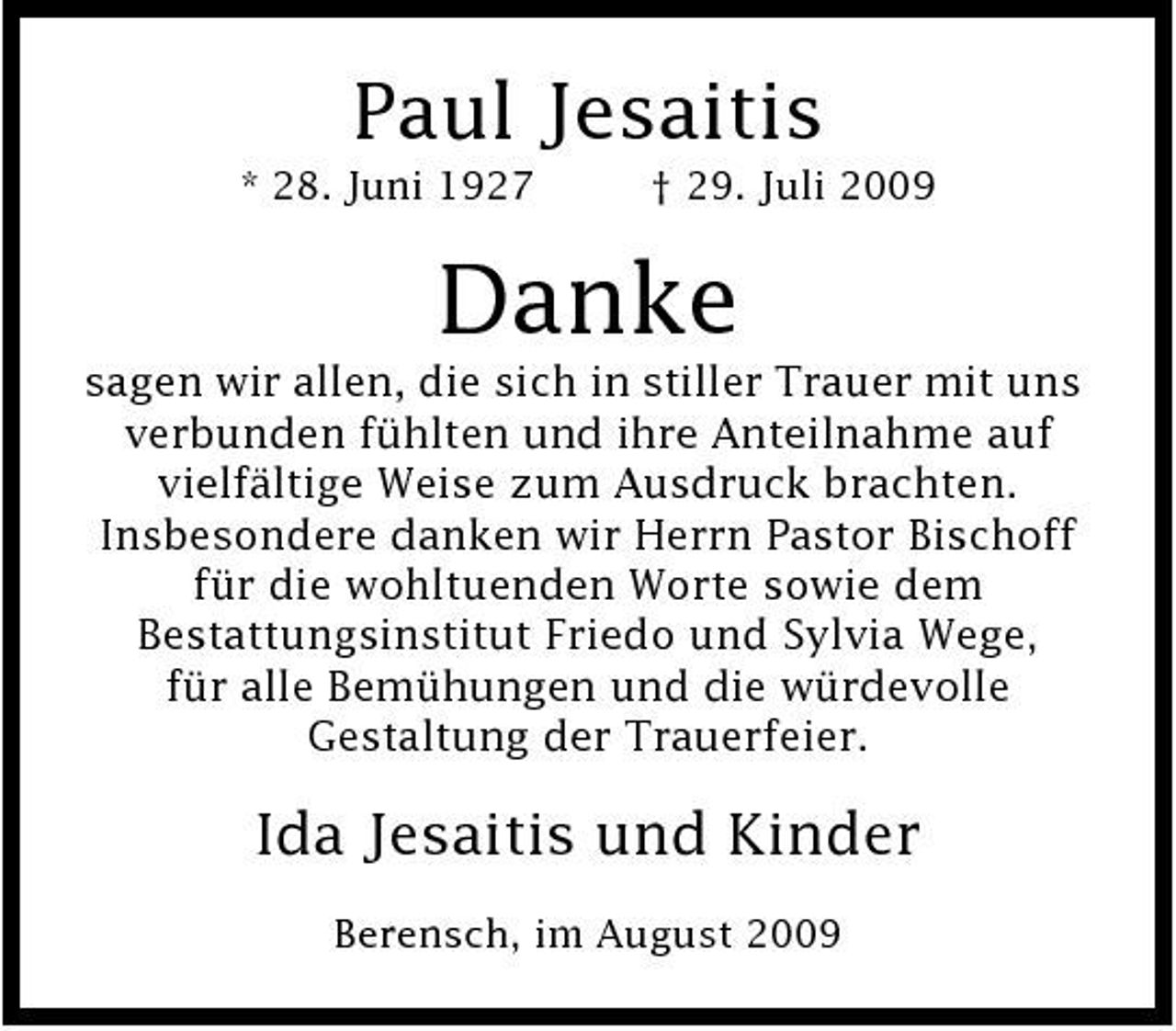 <p>Paul Jesaitis<br />* 28. Juni 1927 † 29. Juli 2009</p><p>Danke<br />sagen wir allen, die sich in stiller Trauer mit uns verbunden fühlten und ihre Anteilnahme auf vielfältige Weise zum Ausdruck brachten. Insbesondere danken wir Herrn Pastor Bischoff für die wohltuenden Worte sowie dem Bestattungsinstitut Friedo und Sylvia Wege, für alle Bemühungen und die würdevolle Gestaltung der Trauerfeier.</p><p>Ida Jesaitis und Kinder<br />Berensch, im August 2009</p>
