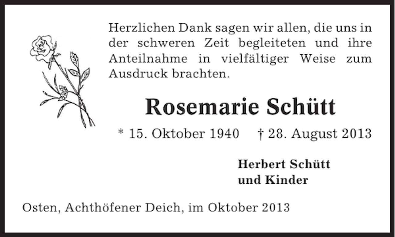 <p>Herzlichen Dank sagen wir allen, die uns in<br />der schweren Zeit begleiteten und ihre<br />Anteilnahme in vielfältiger Weise zum<br />Ausdruck brachten.</p><p>Rosemarie Schütt<br />* 15. Oktober 1940</p><p>† 28. August 2013</p><p>Herbert Schütt<br />und Kinder<br />Osten, Achthöfener Deich, im Oktober 2013</p>