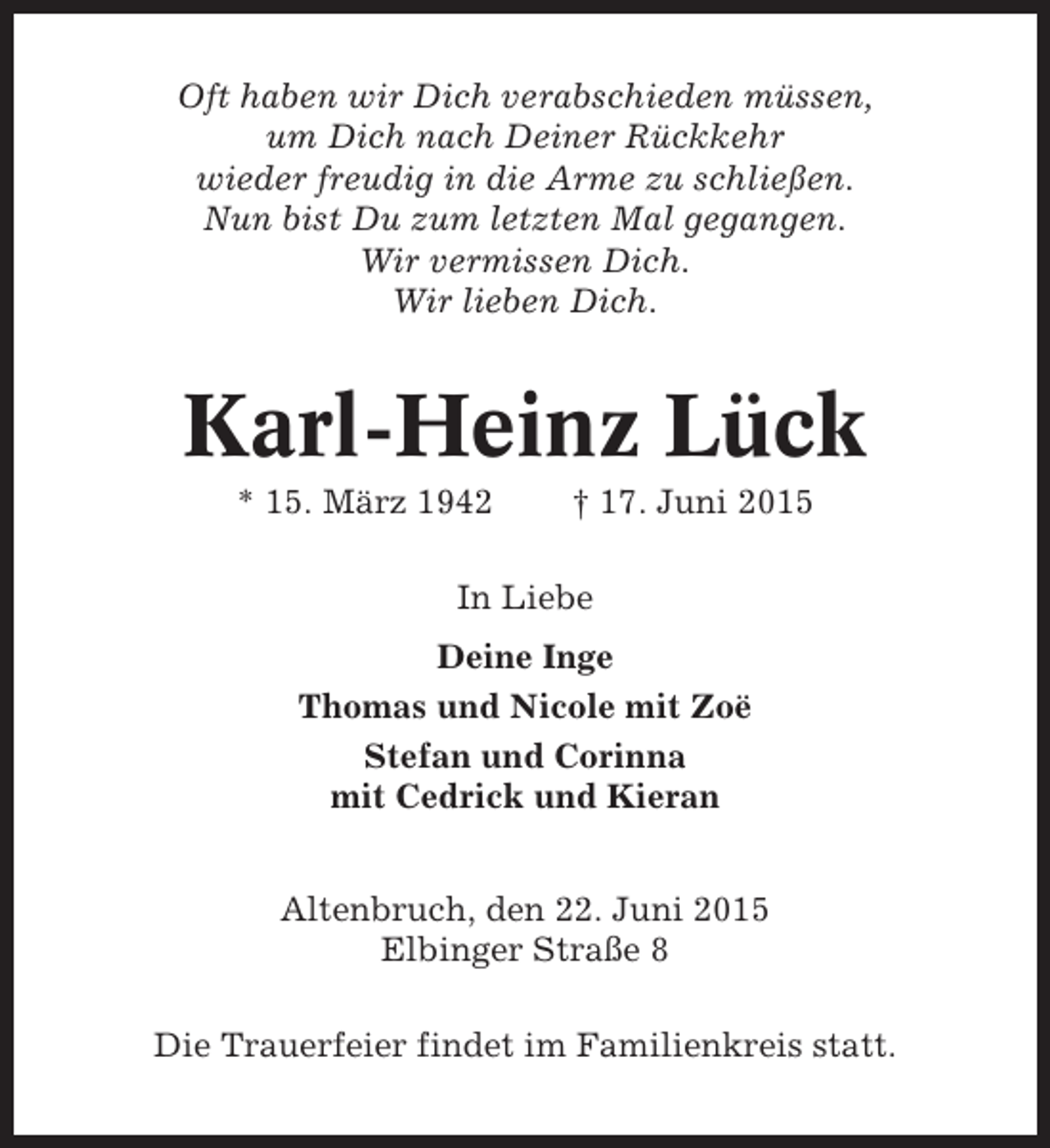 <p>Oft haben wir Dich verabschieden müssen,<br />um Dich nach Deiner Rückkehr<br />wieder freudig in die Arme zu schließen.<br />Nun bist Du zum letzten Mal gegangen.<br />Wir vermissen Dich.<br />Wir lieben Dich.</p><p>Karl-Heinz Lück<br />* 15. März 1942</p><p>† 17. Juni 2015</p><p>In Liebe<br />Deine Inge<br />Thomas und Nicole mit Zoë<br />Stefan und Corinna<br />mit Cedrick und Kieran<br />Altenbruch, den 22. Juni 2015<br />Elbinger Straße 8<br />Die Trauerfeier findet im Familienkreis statt.</p>