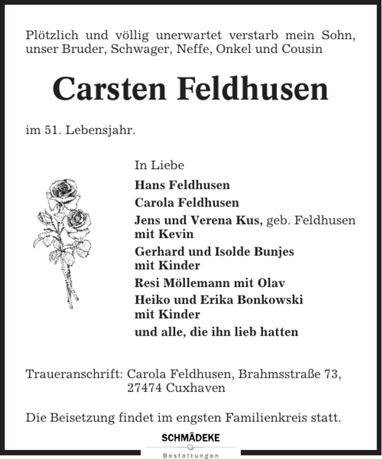 <p>Plötzlich und völlig unerwartet verstarb mein Sohn,<br />unser Bruder, Schwager, Neffe, Onkel und Cousin</p><p>Carsten Feldhusen<br />im 51. Lebensjahr.<br />In Liebe<br />Hans Feldhusen<br />Carola Feldhusen<br />Jens und Verena Kus, geb. Feldhusen<br />mit Kevin<br />Gerhard und Isolde Bunjes<br />mit Kinder<br />Resi Möllemann mit Olav<br />Heiko und Erika Bonkowski<br />mit Kinder<br />und alle, die ihn lieb hatten<br />Traueranschrift: Carola Feldhusen, Brahmsstraße 73,<br />27474 Cuxhaven<br />Die Beisetzung findet im engsten Familienkreis statt.</p>