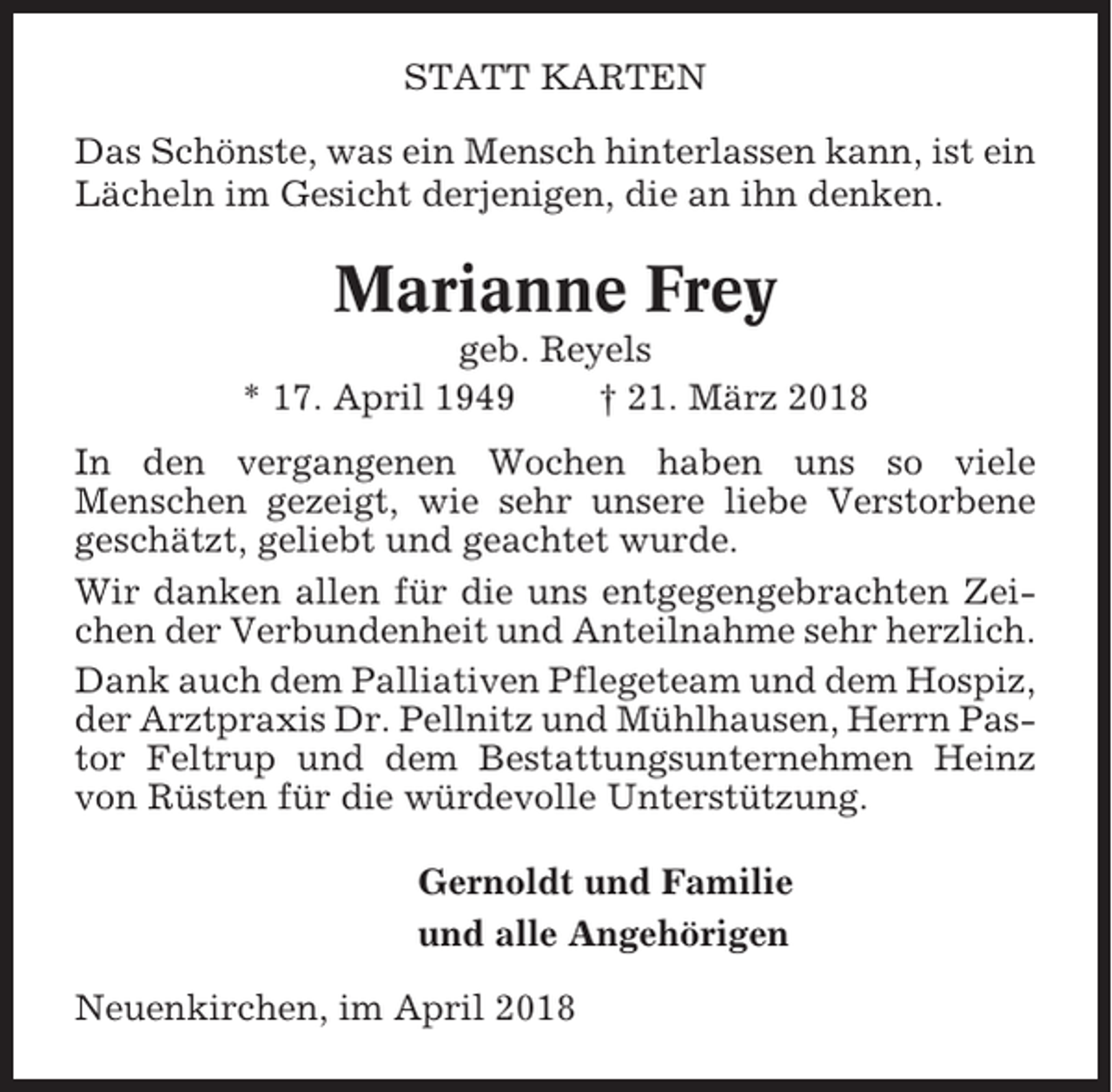 <p>STATT KARTEN<br />Das Schönste, was ein Mensch hinterlassen kann, ist ein<br />Lächeln im Gesicht derjenigen, die an ihn denken.</p><p>Marianne Frey<br />geb. Reyels<br />* 17. April 1949<br />† 21. März 2018<br />In den vergangenen Wochen haben uns so viele<br />Menschen gezeigt, wie sehr unsere liebe Verstorbene<br />geschätzt, geliebt und geachtet wurde.<br />Wir danken allen für die uns entgegengebrachten Zeichen der Verbundenheit und Anteilnahme sehr herzlich.<br />Dank auch dem Palliativen Pflegeteam und dem Hospiz,<br />der Arztpraxis Dr. Pellnitz und Mühlhausen, Herrn Pastor Feltrup und dem Bestattungsunternehmen Heinz<br />von Rüsten für die würdevolle Unterstützung.<br />Gernoldt und Familie<br />und alle Angehörigen<br />Neuenkirchen, im April 2018</p>