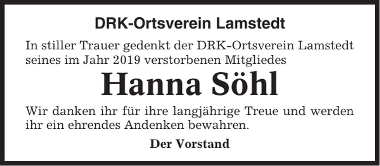 <p>DRK-Ortsverein Lamstedt<br />In stiller Trauer gedenkt der DRK-Ortsverein Lamstedt<br />seines im Jahr 2019 verstorbenen Mitgliedes</p><p>Hanna Söhl<br />Wir danken ihr für ihre langjährige Treue und werden<br />ihr ein ehrendes Andenken bewahren.<br />Der Vorstand</p>