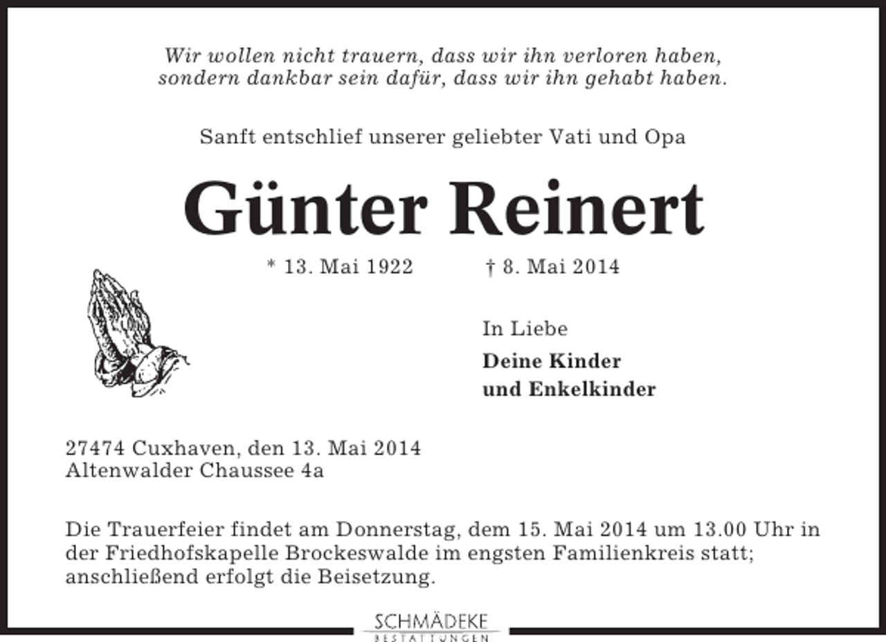 <p>Wir wollen nicht trauern, dass wir ihn verloren haben,<br />sondern dankbar sein dafür, dass wir ihn gehabt haben.<br />Sanft entschlief unserer geliebter Vati und Opa</p><p>Günter Reinert<br />* 13. Mai 1922</p><p>† 8. Mai 2014<br />In Liebe<br />Deine Kinder<br />und Enkelkinder</p><p>27474 Cuxhaven, den 13. Mai 2014<br />Altenwalder Chaussee 4a<br />Die Trauerfeier findet am Donnerstag, dem 15. Mai 2014 um 13.00 Uhr in<br />der Friedhofskapelle Brockeswalde im engsten Familienkreis statt;<br />anschließend erfolgt die Beisetzung.</p>