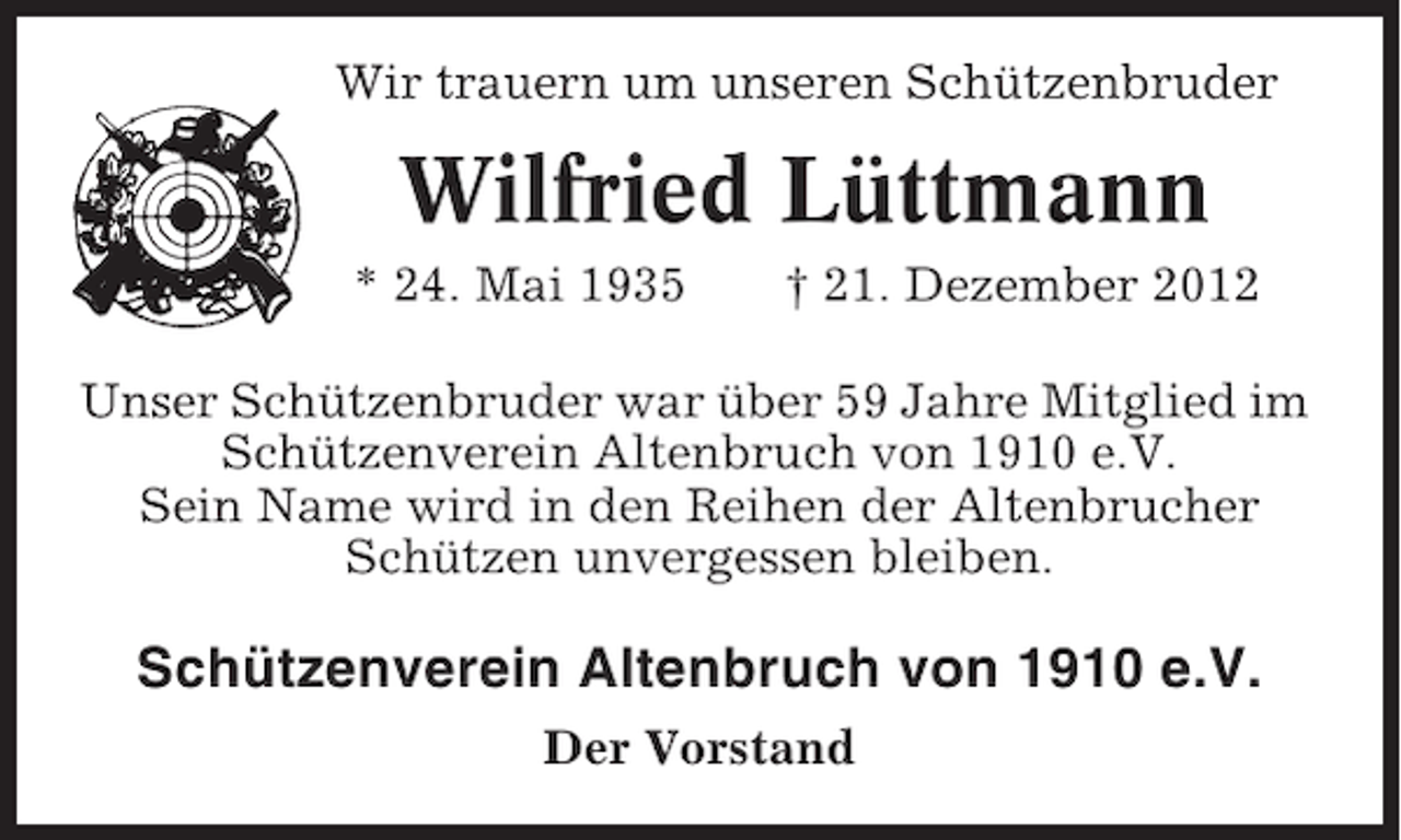 <p>Wir trauern um unseren Schützenbruder</p><p>Wilfried Lüttmann<br />* 24. Mai 1935</p><p>† 21. Dezember 2012</p><p>Unser Schützenbruder war über 59 Jahre Mitglied im<br />Schützenverein Altenbruch von 1910 e.V.<br />Sein Name wird in den Reihen der Altenbrucher<br />Schützen unvergessen bleiben.</p><p>Schützenverein Altenbruch von 1910 e.V.<br />Der Vorstand</p>