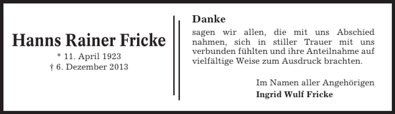 <p>Danke</p><p>Hanns Rainer Fricke<br />* 11. April 1923<br />† 6. Dezember 2013</p><p>sagen wir allen, die mit uns Abschied<br />nahmen, sich in stiller Trauer mit uns<br />verbunden fühlten und ihre Anteilnahme auf<br />vielfältige Weise zum Ausdruck brachten.<br />Im Namen aller Angehörigen<br />Ingrid Wulf Fricke</p>