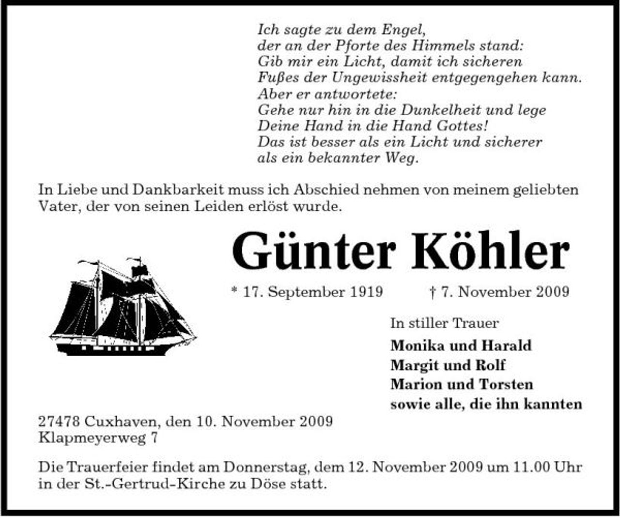 <p>Ich sagte zu dem Engel, der an der Pforte des Himmels stand: Gib mir ein Licht, damit ich sicheren Fußes der Ungewissheit entgegengehen kann. Aber er antwortete: Gehe nur hin in die Dunkelheit und lege Deine Hand in die Hand Gottes! Das ist besser als ein Licht und sicherer als ein bekannter Weg. In Liebe und Dankbarkeit muss ich Abschied nehmen von meinem geliebten Vater, der von seinen Leiden erlöst wurde.</p><p>Günter Köhler<br />* 17. September 1919 † 7. November 2009<br />In stiller Trauer</p><p>Monika und Harald Margit und Rolf Marion und Torsten sowie alle, die ihn kannten 27478 Cuxhaven, den 10. November 2009 Klapmeyerweg 7 Die Trauerfeier findet am Donnerstag, dem 12. November 2009 um 11.00 Uhr in der St.-Gertrud-Kirche zu Döse statt.</p>
