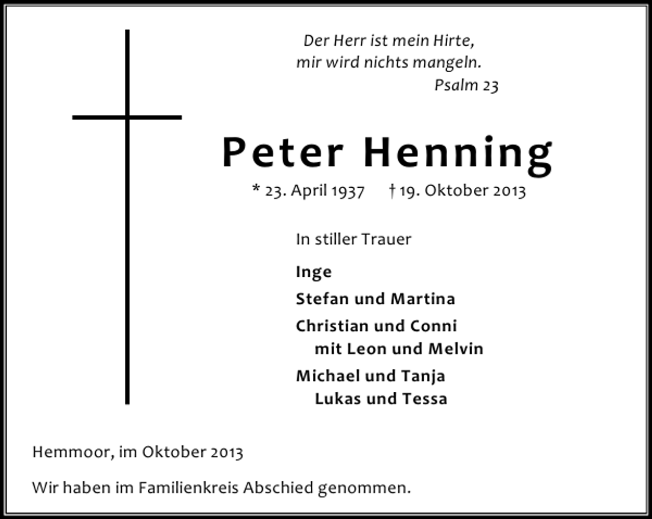 <p>Der Herr ist mein Hirte,<br />mir wird nichts mangeln.<br />Psalm 23</p><p>Peter Henning<br />* 23. April 1937</p><p>† 19. Oktober 2013</p><p>In stiller Trauer<br />Inge<br />Stefan und Martina<br />Christian und Conni<br />mit Leon und Melvin<br />Michael und Tanja<br />Lukas und Tessa<br />Hemmoor, im Oktober 2013<br />Wir haben im Familienkreis Abschied genommen.</p>