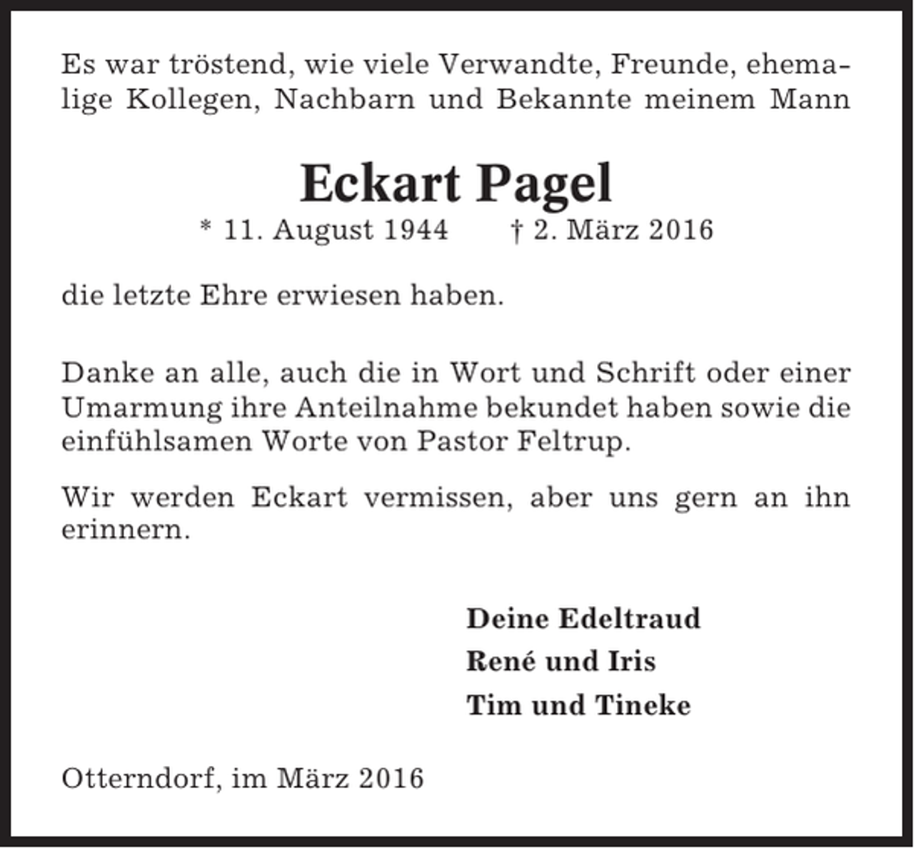 <p>Es war tröstend, wie viele Verwandte, Freunde, ehemalige Kollegen, Nachbarn und Bekannte meinem Mann</p><p>Eckart Pagel<br />* 11. August 1944</p><p>† 2. März 2016</p><p>die letzte Ehre erwiesen haben.<br />Danke an alle, auch die in Wort und Schrift oder einer<br />Umarmung ihre Anteilnahme bekundet haben sowie die<br />einfühlsamen Worte von Pastor Feltrup.<br />Wir werden Eckart vermissen, aber uns gern an ihn<br />erinnern.<br />Deine Edeltraud<br />René und Iris<br />Tim und Tineke<br />Otterndorf, im März 2016</p>