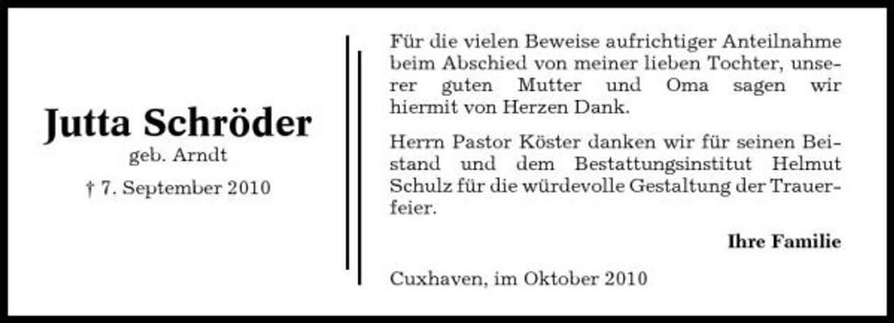 <p>Jutta Schröder<br />geb. Arndt † 7. September 2010</p><p>Für die vielen Beweise aufrichtiger Anteilnahme beim Abschied von meiner lieben Tochter, unserer guten Mutter und Oma sagen wir hiermit von Herzen Dank. Herrn Pastor Köster danken wir für seinen Beistand und dem Bestattungsinstitut Helmut Schulz für die würdevolle Gestaltung der Trauerfeier. Ihre Familie Cuxhaven, im Oktober 2010</p>