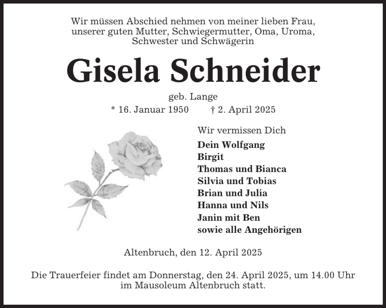<p>Wir müssen Abschied nehmen von meiner lieben Frau,<br />unserer guten Mutter, Schwiegermutter, Oma, Uroma,<br />Schwester und Schwägerin</p><p>Gisela Schneider<br />geb. Lange<br />* 16. Januar 1950<br />† 2. April 2025<br />Wir vermissen Dich<br />Dein Wolfgang<br />Birgit<br />Thomas und Bianca<br />Silvia und Tobias<br />Brian und Julia<br />Hanna und Nils<br />Janin mit Ben<br />sowie alle Angehörigen<br />Altenbruch, den 12. April 2025<br />Die Trauerfeier findet am Donnerstag, den 24. April 2025, um 14.00 Uhr<br />im Mausoleum Altenbruch statt.</p>