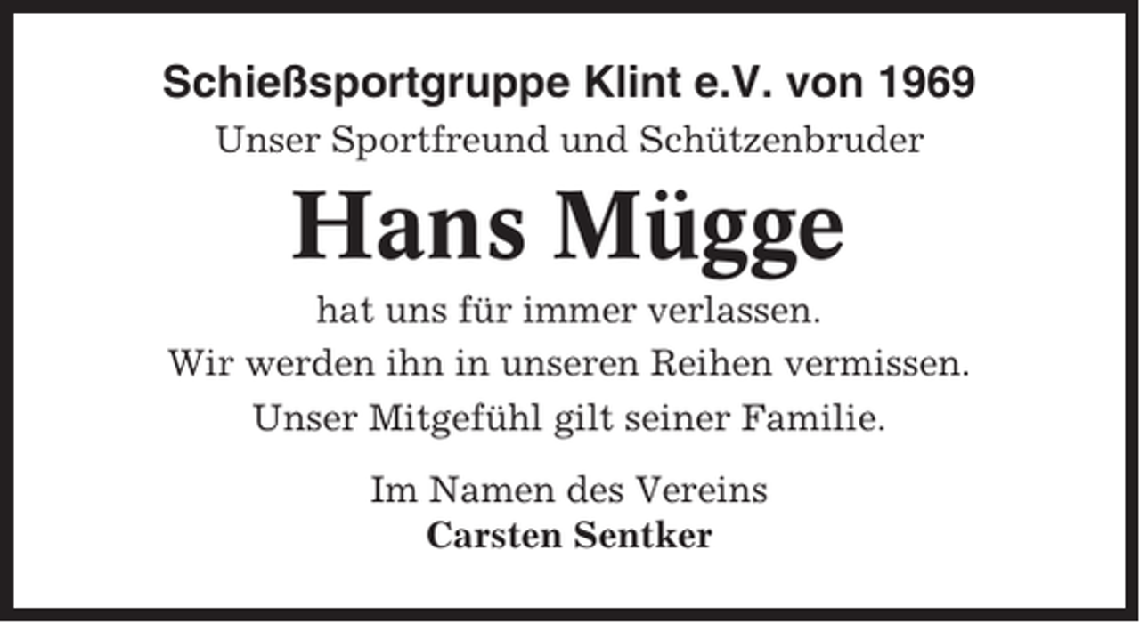 <p>Schießsportgruppe Klint e.V. von 1969<br />Unser Sportfreund und Schützenbruder</p><p>Hans Mügge<br />hat uns für immer verlassen.<br />Wir werden ihn in unseren Reihen vermissen.<br />Unser Mitgefühl gilt seiner Familie.<br />Im Namen des Vereins<br />Carsten Sentker</p>