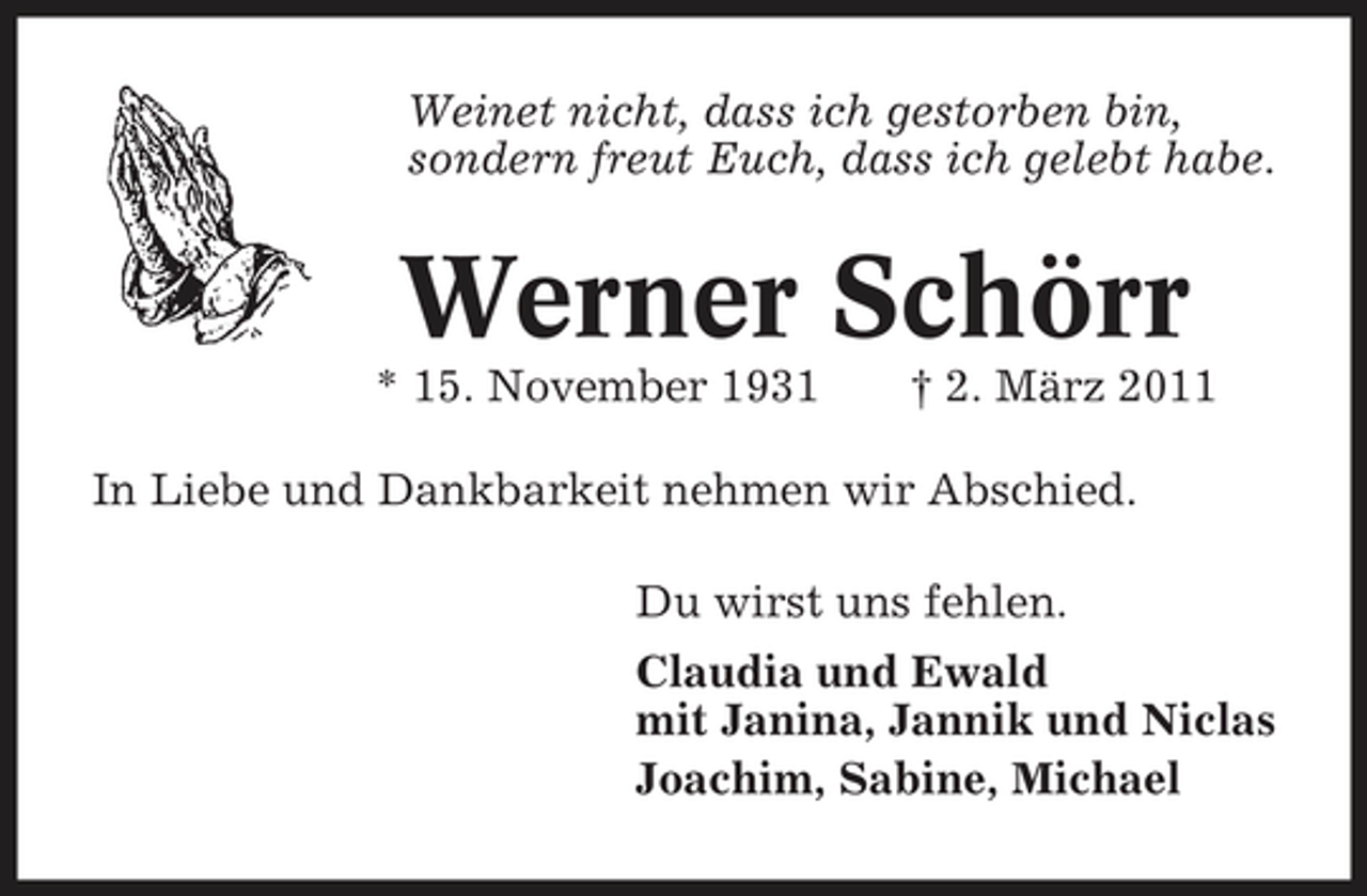 <p>Weinet nicht, dass ich gestorben bin, sondern freut Euch, dass ich gelebt habe.</p><p>Werner Schörr<br />* 15. November 1931 † 2. März 2011 In Liebe und Dankbarkeit nehmen wir Abschied. Du wirst uns fehlen. Claudia und Ewald mit Janina, Jannik und Niclas Joachim, Sabine, Michael</p>