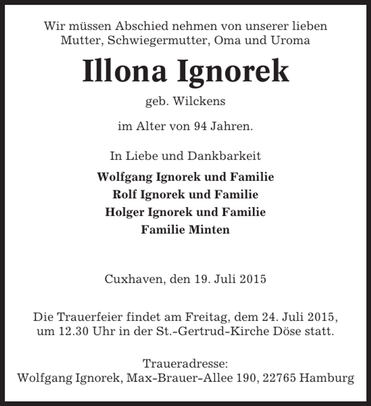 <p>Wir müssen Abschied nehmen von unserer lieben<br />Mutter, Schwiegermutter, Oma und Uroma</p><p>Illona Ignorek<br />geb. Wilckens<br />im Alter von 94 Jahren.<br />In Liebe und Dankbarkeit<br />Wolfgang Ignorek und Familie<br />Rolf Ignorek und Familie<br />Holger Ignorek und Familie<br />Familie Minten</p><p>Cuxhaven, den 19. Juli 2015<br />Die Trauerfeier findet am Freitag, dem 24. Juli 2015,<br />um 12.30 Uhr in der St.-Gertrud-Kirche Döse statt.<br />Traueradresse:<br />Wolfgang Ignorek, Max-Brauer-Allee 190, 22765 Hamburg</p>