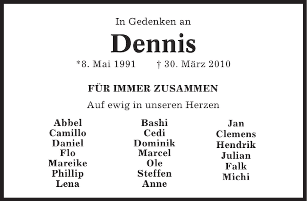 <p>In Gedenken an</p><p>Dennis<br />*8. Mai 1991</p><p>† 30. März 2010</p><p>FÜR IMMER ZUSAMMEN<br />Auf ewig in unseren Herzen<br />Abbel<br />Camillo<br />Daniel<br />Flo<br />Mareike<br />Phillip<br />Lena</p><p>Bashi<br />Cedi<br />Dominik<br />Marcel<br />Ole<br />Steffen<br />Anne</p><p>Jan<br />Clemens<br />Hendrik<br />Julian<br />Falk<br />Michi</p>