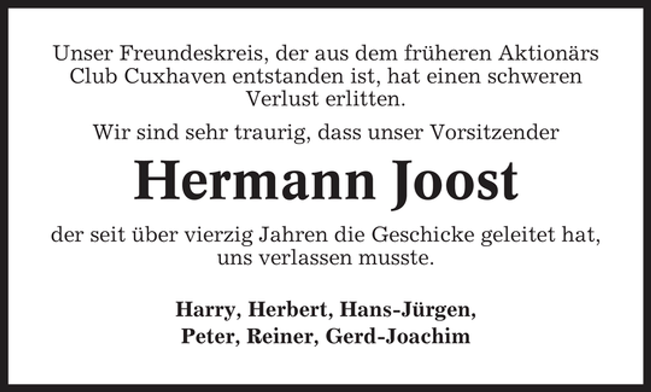 <p>Unser Freundeskreis, der aus dem früheren Aktionärs Club Cuxhaven entstanden ist, hat einen schweren Verlust erlitten. Wir sind sehr traurig, dass unser Vorsitzender</p><p>Hermann Joost<br />der seit über vierzig Jahren die Geschicke geleitet hat, uns verlassen musste. Harry, Herbert, Hans-Jürgen, Peter, Reiner, Gerd-Joachim</p>