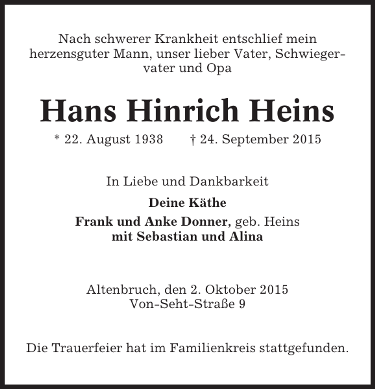 <p>Nach schwerer Krankheit entschlief mein<br />herzensguter Mann, unser lieber Vater, Schwiegervater und Opa</p><p>Hans Hinrich Heins<br />* 22. August 1938</p><p>† 24. September 2015</p><p>In Liebe und Dankbarkeit<br />Deine Käthe<br />Frank und Anke Donner, geb. Heins<br />mit Sebastian und Alina</p><p>Altenbruch, den 2. Oktober 2015<br />Von-Seht-Straße 9<br />Die Trauerfeier hat im Familienkreis stattgefunden.</p>