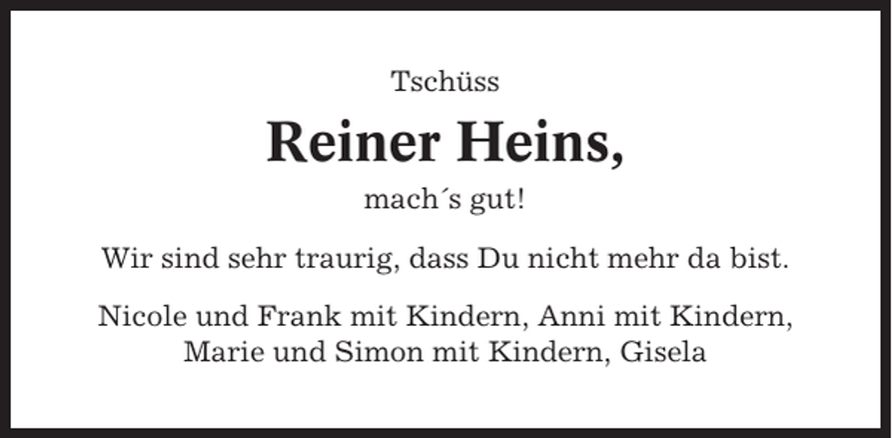 <p>Tschüss</p><p>Reiner Heins,<br />mach´s gut!<br />Wir sind sehr traurig, dass Du nicht mehr da bist.<br />Nicole und Frank mit Kindern, Anni mit Kindern,<br />Marie und Simon mit Kindern, Gisela</p>