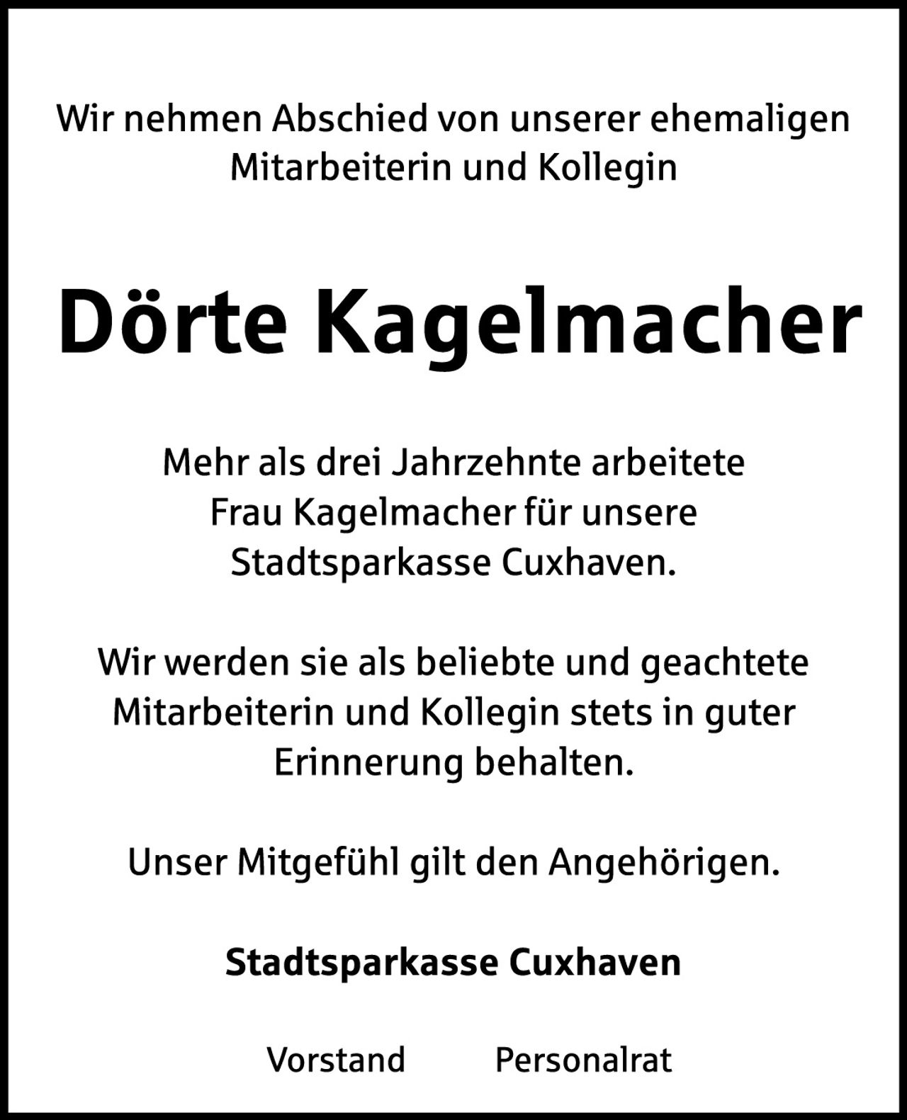 <p>Wir nehmen Abschied von unserer ehemaligen Mitarbeiterin und Kollegin</p>

<p><strong>Dörte Kagelmacher</strong></p>

<p>Mehr als drei Jahrzehnte arbeitete Frau Kagelmacher für unsere Stadtsparkasse Cuxhaven.</p>

<p>Wir werden sie als beliebte und geachtete Mitarbeiterin und Kollegin stets in guter Erinnerung behalten.</p>

<p>Unser Mitgefühl gilt den Angehörigen.</p>

<p><strong>Stadtsparkasse Cuxhaven</strong></p>

<p>Vorstand       Personalrat</p>
