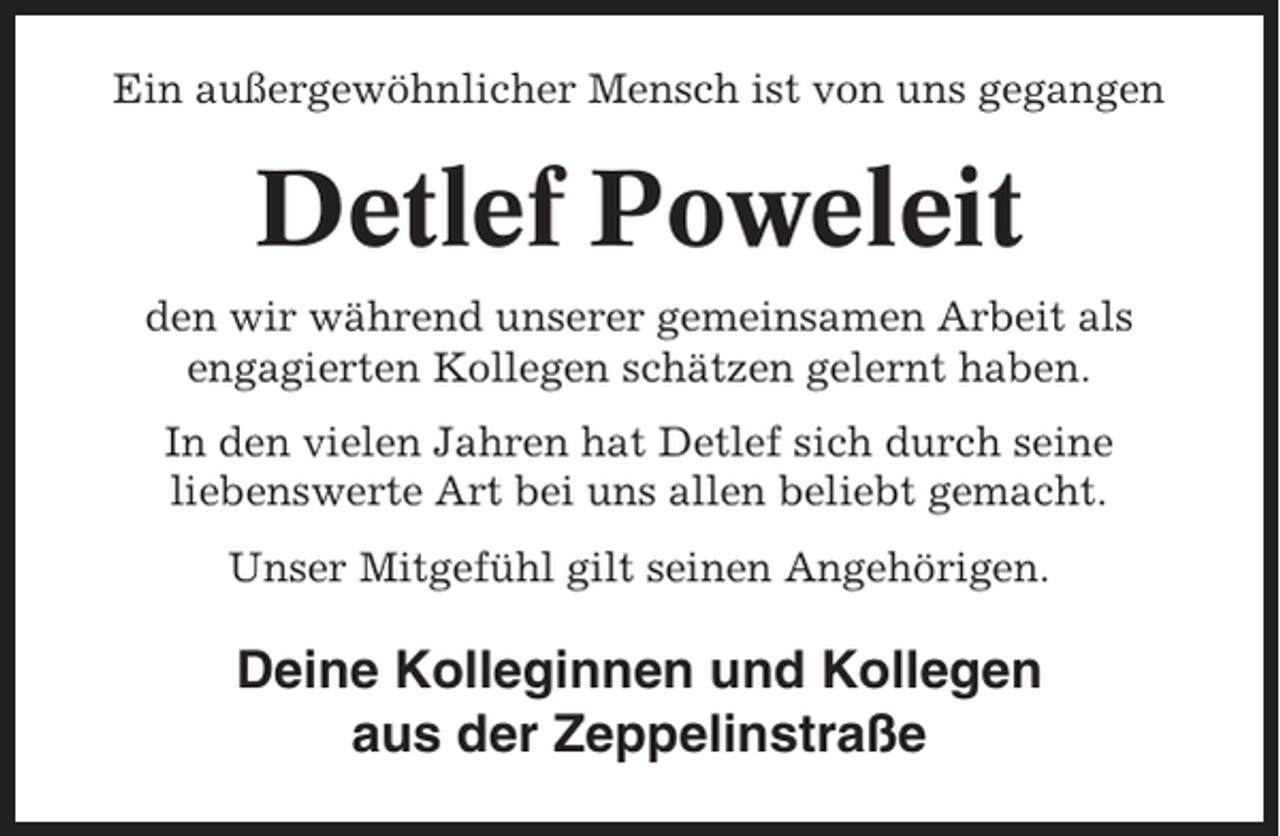 <p>Ein außergewöhnlicher Mensch ist von uns gegangen</p><p>Detlef Poweleit<br />den wir während unserer gemeinsamen Arbeit als<br />engagierten Kollegen schätzen gelernt haben.<br />In den vielen Jahren hat Detlef sich durch seine<br />liebenswerte Art bei uns allen beliebt gemacht.<br />Unser Mitgefühl gilt seinen Angehörigen.</p><p>Deine Kolleginnen und Kollegen<br />aus der Zeppelinstraße</p>
