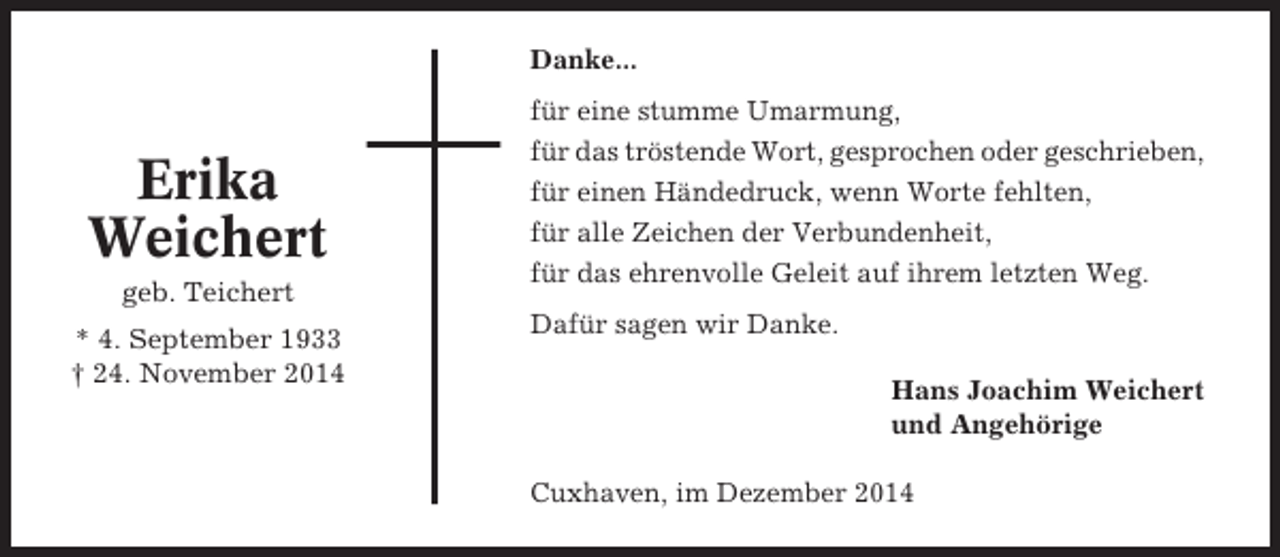<p>Danke...</p><p>Erika<br />Weichert<br />geb. Teichert<br />* 4. September 1933<br />† 24. November 2014</p><p>für eine stumme Umarmung,<br />für das tröstende Wort, gesprochen oder geschrieben,<br />für einen Händedruck, wenn Worte fehlten,<br />für alle Zeichen der Verbundenheit,<br />für das ehrenvolle Geleit auf ihrem letzten Weg.<br />Dafür sagen wir Danke.<br />Hans Joachim Weichert<br />und Angehörige<br />Cuxhaven, im Dezember 2014</p>