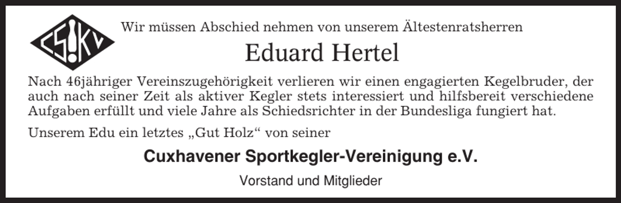 <p>Wir müssen Abschied nehmen von unserem Ältestenratsherren</p><p>Eduard Hertel<br />Nach 46jähriger Vereinszugehörigkeit verlieren wir einen engagierten Kegelbruder, der<br />auch nach seiner Zeit als aktiver Kegler stets interessiert und hilfsbereit verschiedene<br />Aufgaben erfüllt und viele Jahre als Schiedsrichter in der Bundesliga fungiert hat.<br />Unserem Edu ein letztes „Gut Holz“ von seiner</p><p>Cuxhavener Sportkegler-Vereinigung e.V.<br />Vorstand und Mitglieder</p>