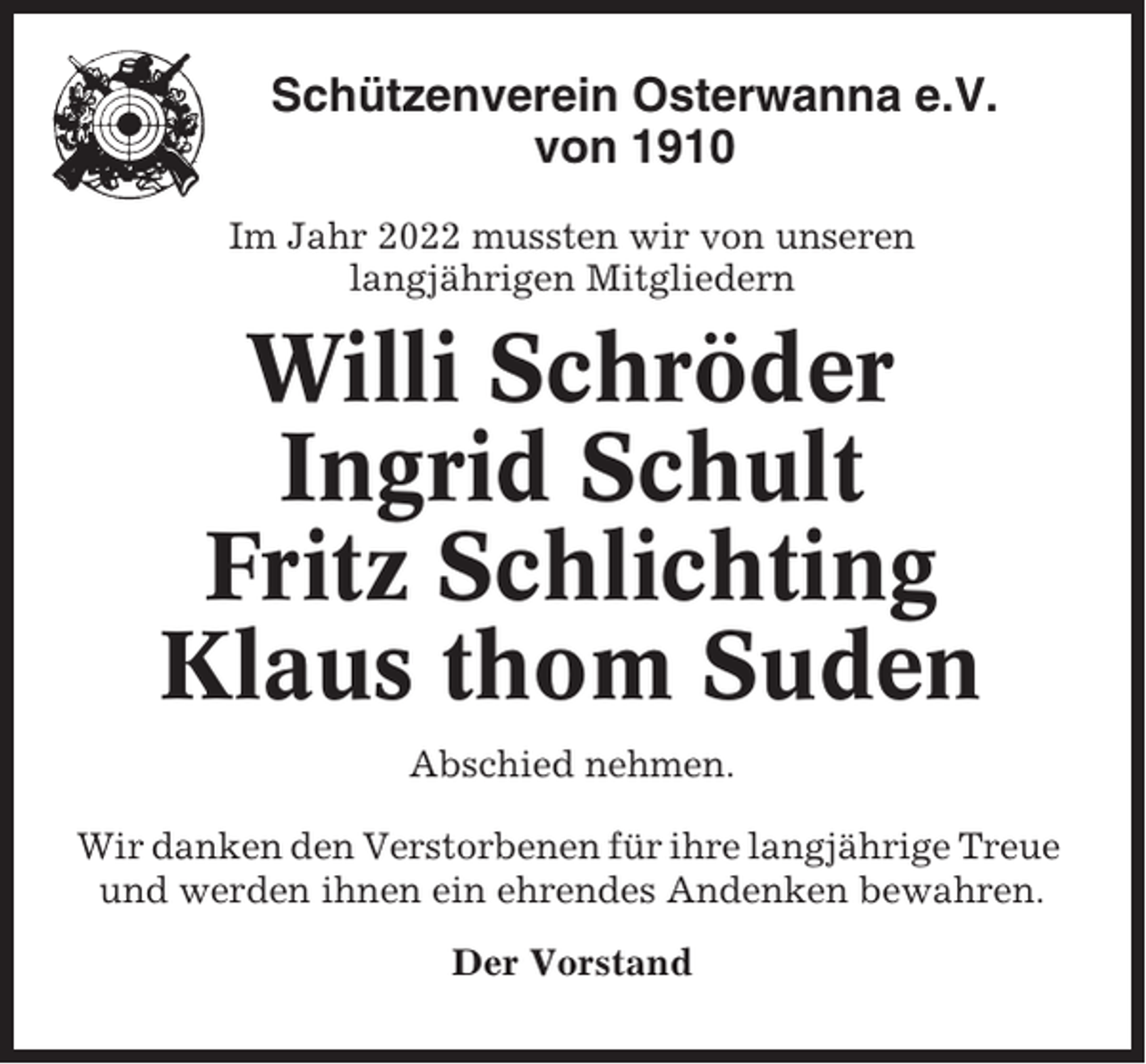 <p>Schützenverein Osterwanna e.V.<br />von 1910<br />Im Jahr 2022 mussten wir von unseren<br />langjährigen Mitgliedern</p><p>Willi Schröder<br />Ingrid Schult<br />Fritz Schlichting<br />Klaus thom Suden<br />Abschied nehmen.<br />Wir danken den Verstorbenen für ihre langjährige Treue<br />und werden ihnen ein ehrendes Andenken bewahren.<br />Der Vorstand</p>