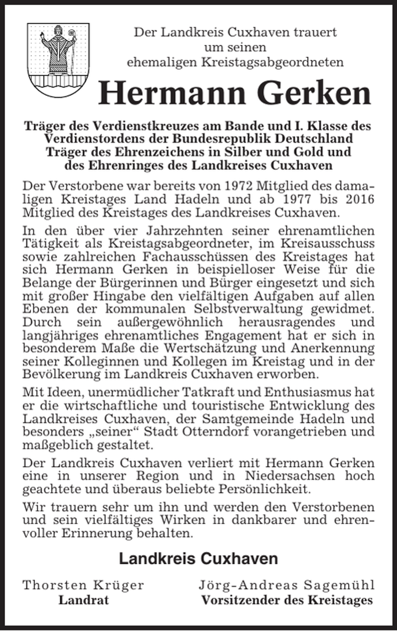 <p>Der Landkreis Cuxhaven trauert<br />um seinen<br />ehemaligen Kreistagsabgeordneten</p><p>Hermann Gerken<br />Träger des Verdienstkreuzes am Bande und I. Klasse des<br />Verdienstordens der Bundesrepublik Deutschland<br />Träger des Ehrenzeichens in Silber und Gold und<br />des Ehrenringes des Landkreises Cuxhaven<br />Der Verstorbene war bereits von 1972 Mitglied des damaligen Kreistages Land Hadeln und ab 1977 bis 2016<br />Mitglied des Kreistages des Landkreises Cuxhaven.<br />In den über vier Jahrzehnten seiner ehrenamtlichen<br />Tätigkeit als Kreistagsabgeordneter, im Kreisausschuss<br />sowie zahlreichen Fachausschüssen des Kreistages hat<br />sich Hermann Gerken in beispielloser Weise für die<br />Belange der Bürgerinnen und Bürger eingesetzt und sich<br />mit großer Hingabe den vielfältigen Aufgaben auf allen<br />Ebenen der kommunalen Selbstverwaltung gewidmet.<br />Durch sein außergewöhnlich herausragendes und<br />langjähriges ehrenamtliches Engagement hat er sich in<br />besonderem Maße die Wertschätzung und Anerkennung<br />seiner Kolleginnen und Kollegen im Kreistag und in der<br />Bevölkerung im Landkreis Cuxhaven erworben.<br />Mit Ideen, unermüdlicher Tatkraft und Enthusiasmus hat<br />er die wirtschaftliche und touristische Entwicklung des<br />Landkreises Cuxhaven, der Samtgemeinde Hadeln und<br />besonders „seiner“ Stadt Otterndorf vorangetrieben und<br />maßgeblich gestaltet.<br />Der Landkreis Cuxhaven verliert mit Hermann Gerken<br />eine in unserer Region und in Niedersachsen hoch<br />geachtete und überaus beliebte Persönlichkeit.<br />Wir trauern sehr um ihn und werden den Verstorbenen<br />und sein vielfältiges Wirken in dankbarer und ehrenvoller Erinnerung behalten.</p><p>Landkreis Cuxhaven<br />Thorsten Krüger<br />Landrat</p><p>Jörg-Andreas Sagemühl<br />Vorsitzender des Kreistages</p>
