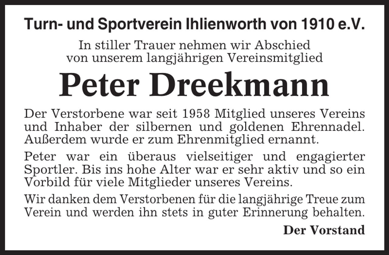 <p>Turn- und Sportverein Ihlienworth von 1910 e.V.<br />In stiller Trauer nehmen wir Abschied<br />von unserem langjährigen Vereinsmitglied</p><p>Peter Dreekmann<br />Der Verstorbene war seit 1958 Mitglied unseres Vereins<br />und Inhaber der silbernen und goldenen Ehrennadel.<br />Außerdem wurde er zum Ehrenmitglied ernannt.<br />Peter war ein überaus vielseitiger und engagierter<br />Sportler. Bis ins hohe Alter war er sehr aktiv und so ein<br />Vorbild für viele Mitglieder unseres Vereins.<br />Wir danken dem Verstorbenen für die langjährige Treue zum<br />Verein und werden ihn stets in guter Erinnerung behalten.<br />Der Vorstand</p>
